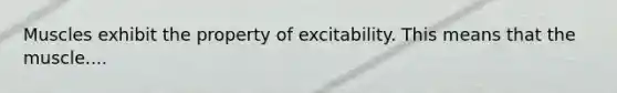 Muscles exhibit the property of excitability. This means that the muscle....