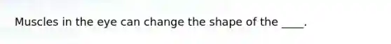 Muscles in the eye can change the shape of the ____.