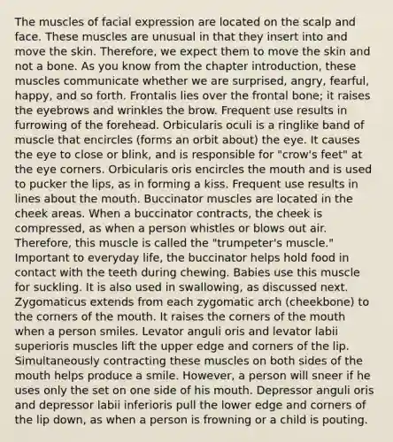 The muscles of facial expression are located on the scalp and face. These muscles are unusual in that they insert into and move the skin. Therefore, we expect them to move the skin and not a bone. As you know from the chapter introduction, these muscles communicate whether we are surprised, angry, fearful, happy, and so forth. Frontalis lies over the frontal bone; it raises the eyebrows and wrinkles the brow. Frequent use results in furrowing of the forehead. Orbicularis oculi is a ringlike band of muscle that encircles (forms an orbit about) the eye. It causes the eye to close or blink, and is responsible for "crow's feet" at the eye corners. Orbicularis oris encircles the mouth and is used to pucker the lips, as in forming a kiss. Frequent use results in lines about the mouth. Buccinator muscles are located in the cheek areas. When a buccinator contracts, the cheek is compressed, as when a person whistles or blows out air. Therefore, this muscle is called the "trumpeter's muscle." Important to everyday life, the buccinator helps hold food in contact with the teeth during chewing. Babies use this muscle for suckling. It is also used in swallowing, as discussed next. Zygomaticus extends from each zygomatic arch (cheekbone) to the corners of the mouth. It raises the corners of the mouth when a person smiles. Levator anguli oris and levator labii superioris muscles lift the upper edge and corners of the lip. Simultaneously contracting these muscles on both sides of the mouth helps produce a smile. However, a person will sneer if he uses only the set on one side of his mouth. Depressor anguli oris and depressor labii inferioris pull the lower edge and corners of the lip down, as when a person is frowning or a child is pouting.