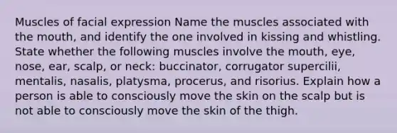 Muscles of facial expression Name the muscles associated with the mouth, and identify the one involved in kissing and whistling. State whether the following muscles involve the mouth, eye, nose, ear, scalp, or neck: buccinator, corrugator supercilii, mentalis, nasalis, platysma, procerus, and risorius. Explain how a person is able to consciously move the skin on the scalp but is not able to consciously move the skin of the thigh.