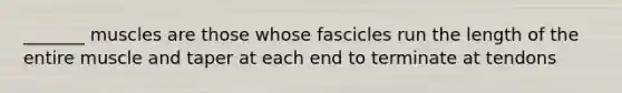 _______ muscles are those whose fascicles run the length of the entire muscle and taper at each end to terminate at tendons