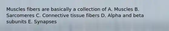 Muscles fibers are basically a collection of A. Muscles B. Sarcomeres C. <a href='https://www.questionai.com/knowledge/kYDr0DHyc8-connective-tissue' class='anchor-knowledge'>connective tissue</a> fibers D. Alpha and beta subunits E. Synapses