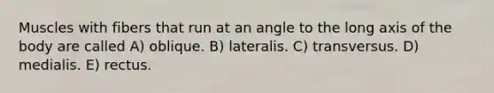 Muscles with fibers that run at an angle to the long axis of the body are called A) oblique. B) lateralis. C) transversus. D) medialis. E) rectus.