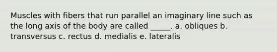 Muscles with fibers that run parallel an imaginary line such as the long axis of the body are called _____. a. obliques b. transversus c. rectus d. medialis e. lateralis