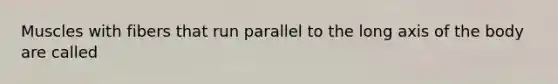 Muscles with fibers that run parallel to the long axis of the body are called