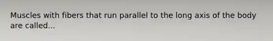 Muscles with fibers that run parallel to the long axis of the body are called...