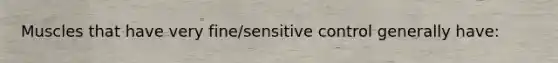 Muscles that have very fine/sensitive control generally have: