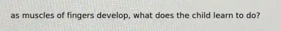 as muscles of fingers develop, what does the child learn to do?