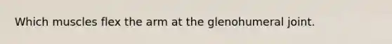 Which muscles flex the arm at the glenohumeral joint.