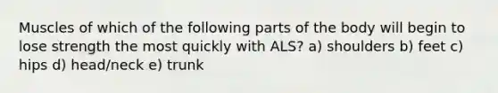 Muscles of which of the following parts of the body will begin to lose strength the most quickly with ALS? a) shoulders b) feet c) hips d) head/neck e) trunk