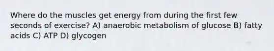 Where do the muscles get energy from during the first few seconds of exercise? A) anaerobic metabolism of glucose B) fatty acids C) ATP D) glycogen