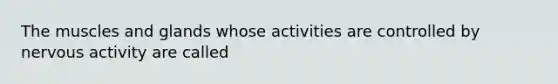 The muscles and glands whose activities are controlled by nervous activity are called