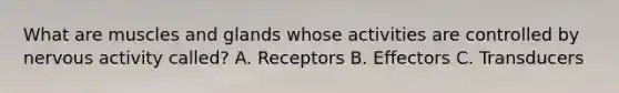 What are muscles and glands whose activities are controlled by nervous activity called? A. Receptors B. Effectors C. Transducers