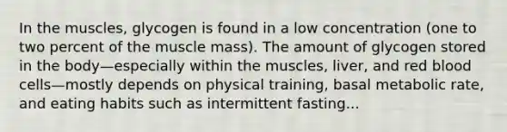 In the muscles, glycogen is found in a low concentration (one to two percent of the muscle mass). The amount of glycogen stored in the body—especially within the muscles, liver, and red blood cells—mostly depends on physical training, basal metabolic rate, and eating habits such as intermittent fasting...