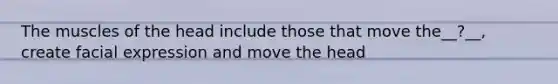 The muscles of the head include those that move the__?__, create facial expression and move the head