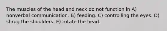 The muscles of the head and neck do not function in A) nonverbal communication. B) feeding. C) controlling the eyes. D) shrug the shoulders. E) rotate the head.