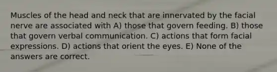 Muscles of the head and neck that are innervated by the facial nerve are associated with A) those that govern feeding. B) those that govern verbal communication. C) actions that form facial expressions. D) actions that orient the eyes. E) None of the answers are correct.