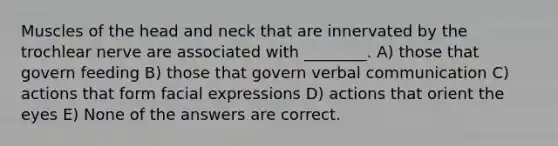 Muscles of the head and neck that are innervated by the trochlear nerve are associated with ________. A) those that govern feeding B) those that govern verbal communication C) actions that form facial expressions D) actions that orient the eyes E) None of the answers are correct.