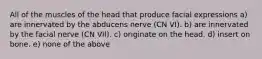 All of the muscles of the head that produce facial expressions a) are innervated by the abducens nerve (CN VI). b) are innervated by the facial nerve (CN VII). c) originate on the head. d) insert on bone. e) none of the above