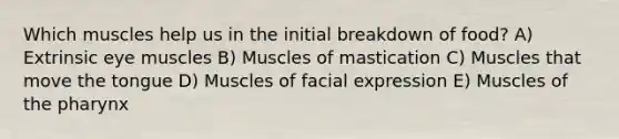 Which muscles help us in the initial breakdown of food? A) Extrinsic eye muscles B) Muscles of mastication C) Muscles that move the tongue D) Muscles of facial expression E) Muscles of the pharynx