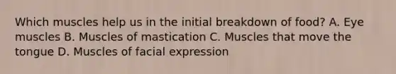 Which muscles help us in the initial breakdown of food? A. Eye muscles B. Muscles of mastication C. Muscles that move the tongue D. Muscles of facial expression