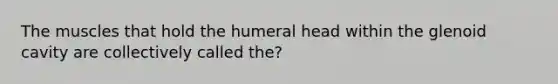 The muscles that hold the humeral head within the glenoid cavity are collectively called the?