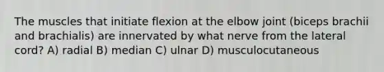 The muscles that initiate flexion at the elbow joint (biceps brachii and brachialis) are innervated by what nerve from the lateral cord? A) radial B) median C) ulnar D) musculocutaneous