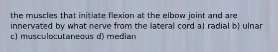 the muscles that initiate flexion at the elbow joint and are innervated by what nerve from the lateral cord a) radial b) ulnar c) musculocutaneous d) median