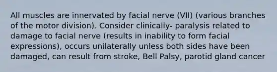 All muscles are innervated by facial nerve (VII) (various branches of the motor division). Consider clinically- paralysis related to damage to facial nerve (results in inability to form facial expressions), occurs unilaterally unless both sides have been damaged, can result from stroke, Bell Palsy, parotid gland cancer