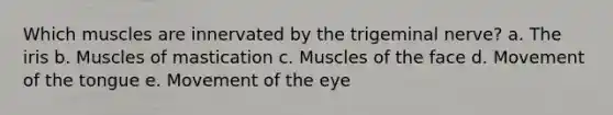 Which muscles are innervated by the trigeminal nerve? a. The iris b. Muscles of mastication c. Muscles of the face d. Movement of the tongue e. Movement of the eye