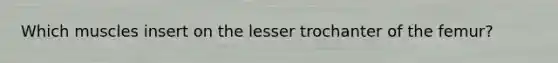 Which muscles insert on the lesser trochanter of the femur?