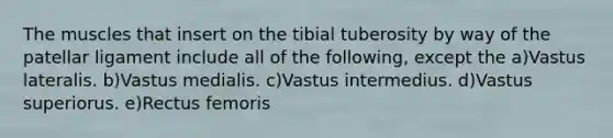 The muscles that insert on the tibial tuberosity by way of the patellar ligament include all of the following, except the a)Vastus lateralis. b)Vastus medialis. c)Vastus intermedius. d)Vastus superiorus. e)Rectus femoris