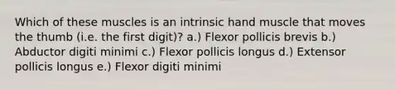 Which of these muscles is an intrinsic hand muscle that moves the thumb (i.e. the first digit)? a.) Flexor pollicis brevis b.) Abductor digiti minimi c.) Flexor pollicis longus d.) Extensor pollicis longus e.) Flexor digiti minimi