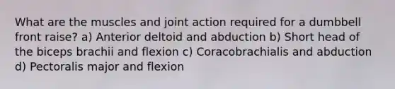 What are the muscles and joint action required for a dumbbell front raise? a) Anterior deltoid and abduction b) Short head of the biceps brachii and flexion c) Coracobrachialis and abduction d) Pectoralis major and flexion