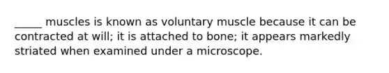 _____ muscles is known as voluntary muscle because it can be contracted at will; it is attached to bone; it appears markedly striated when examined under a microscope.