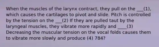 When the muscles of the larynx contract, they pull on the ___(1), which causes the cartilages to pivot and slide. Pitch is controlled by the tension on the ___(2) If they are pulled taut by the laryngeal muscles, they vibrate more rapidly and ____(3) Decreasing the muscular tension on the vocal folds causes them to vibrate more slowly and produce (4) 784?