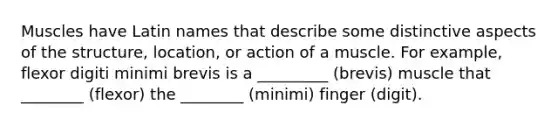 Muscles have Latin names that describe some distinctive aspects of the structure, location, or action of a muscle. For example, flexor digiti minimi brevis is a _________ (brevis) muscle that ________ (flexor) the ________ (minimi) finger (digit).