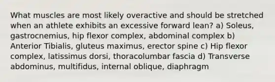 What muscles are most likely overactive and should be stretched when an athlete exhibits an excessive forward lean? a) Soleus, gastrocnemius, hip flexor complex, abdominal complex b) Anterior Tibialis, gluteus maximus, erector spine c) Hip flexor complex, latissimus dorsi, thoracolumbar fascia d) Transverse abdominus, multifidus, internal oblique, diaphragm