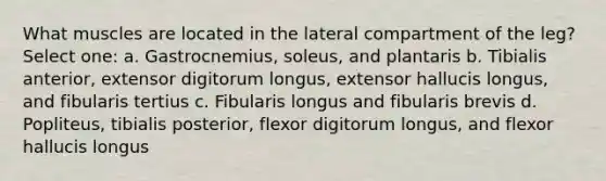 What muscles are located in the lateral compartment of the leg? Select one: a. Gastrocnemius, soleus, and plantaris b. Tibialis anterior, extensor digitorum longus, extensor hallucis longus, and fibularis tertius c. Fibularis longus and fibularis brevis d. Popliteus, tibialis posterior, flexor digitorum longus, and flexor hallucis longus