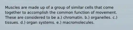 Muscles are made up of a group of similar cells that come together to accomplish the common function of movement. These are considered to be a.) chromatin. b.) organelles. c.) tissues. d.) organ systems. e.) macromolecules.