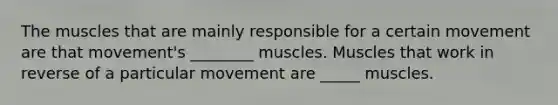 The muscles that are mainly responsible for a certain movement are that movement's ________ muscles. Muscles that work in reverse of a particular movement are _____ muscles.