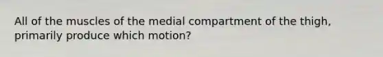 All of the muscles of the medial compartment of the thigh, primarily produce which motion?