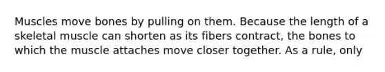 Muscles move bones by pulling on them. Because the length of a skeletal muscle can shorten as its fibers contract, the bones to which the muscle attaches move closer together. As a rule, only
