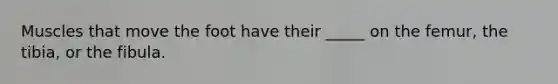 Muscles that move the foot have their _____ on the femur, the tibia, or the fibula.