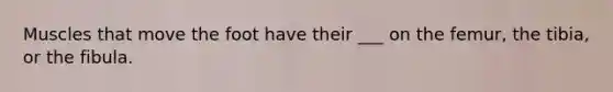 Muscles that move the foot have their ___ on the femur, the tibia, or the fibula.