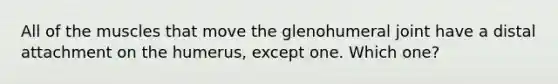 All of the muscles that move the glenohumeral joint have a distal attachment on the humerus, except one. Which one?