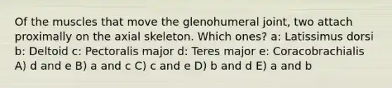 Of the muscles that move the glenohumeral joint, two attach proximally on the axial skeleton. Which ones? a: Latissimus dorsi b: Deltoid c: Pectoralis major d: Teres major e: Coracobrachialis A) d and e B) a and c C) c and e D) b and d E) a and b