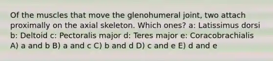 Of the muscles that move the glenohumeral joint, two attach proximally on the axial skeleton. Which ones? a: Latissimus dorsi b: Deltoid c: Pectoralis major d: Teres major e: Coracobrachialis A) a and b B) a and c C) b and d D) c and e E) d and e