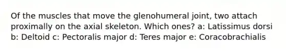 Of the muscles that move the glenohumeral joint, two attach proximally on the axial skeleton. Which ones? a: Latissimus dorsi b: Deltoid c: Pectoralis major d: Teres major e: Coracobrachialis