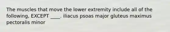 The muscles that move the lower extremity include all of the following, EXCEPT ____. iliacus psoas major gluteus maximus pectoralis minor